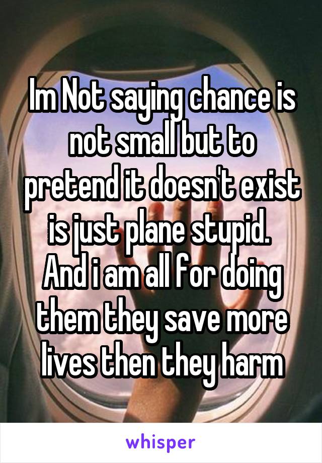 Im Not saying chance is not small but to pretend it doesn't exist is just plane stupid. 
And i am all for doing them they save more lives then they harm