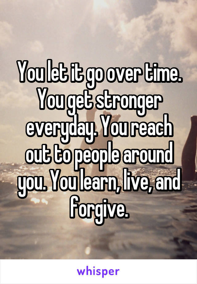 You let it go over time. You get stronger everyday. You reach out to people around you. You learn, live, and forgive.