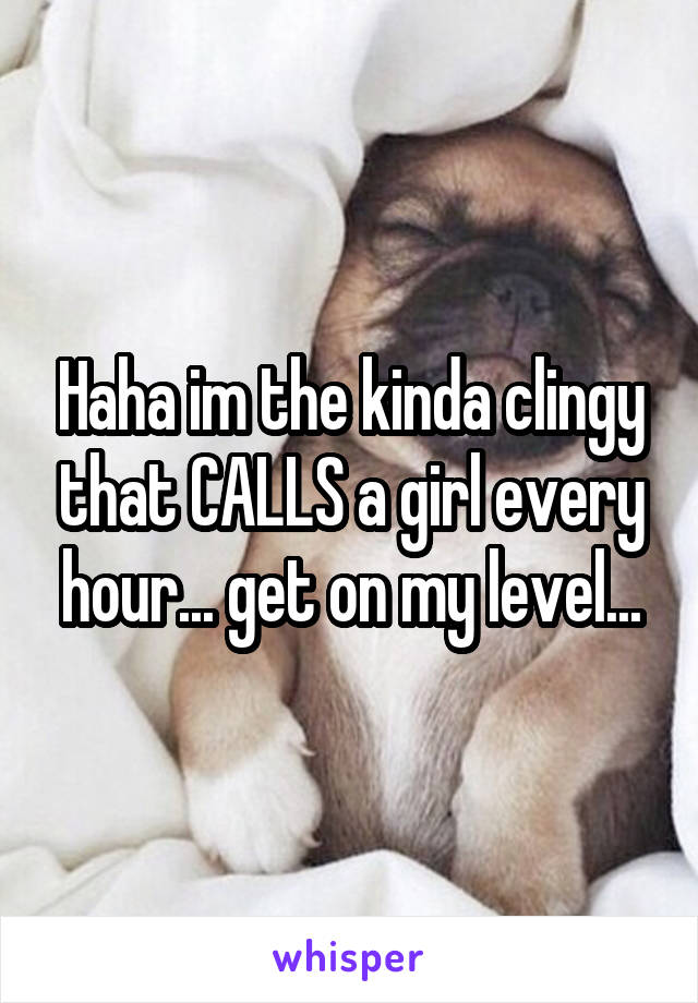 Haha im the kinda clingy that CALLS a girl every hour... get on my level...