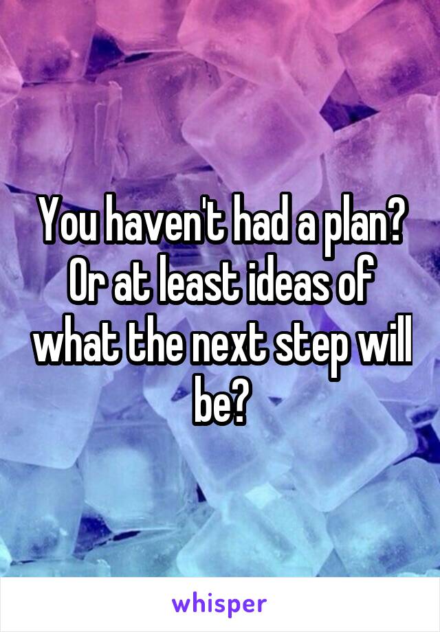 You haven't had a plan? Or at least ideas of what the next step will be?