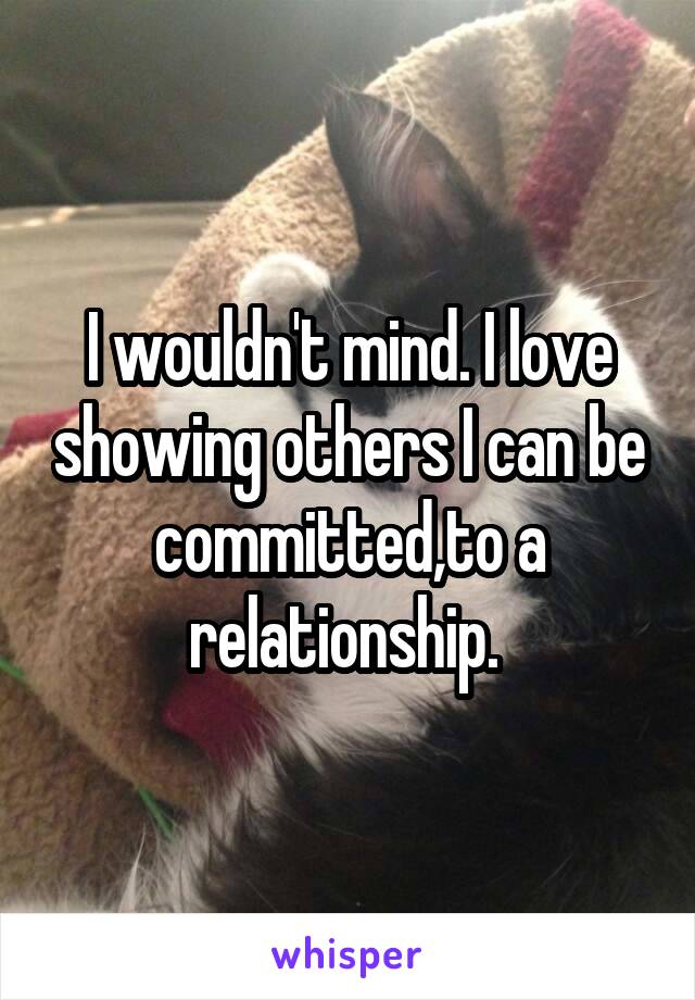 I wouldn't mind. I love showing others I can be committed,to a relationship. 
