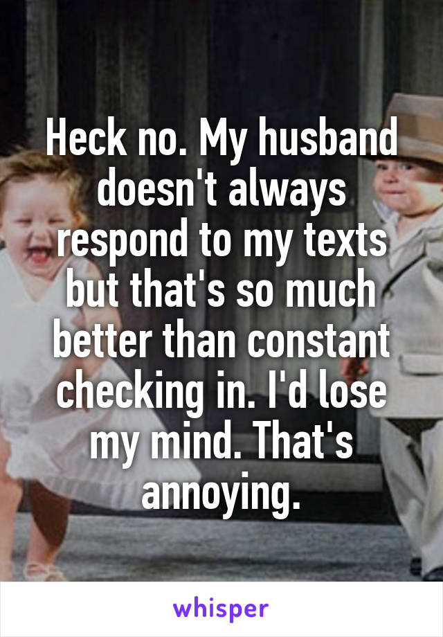 Heck no. My husband doesn't always respond to my texts but that's so much better than constant checking in. I'd lose my mind. That's annoying.