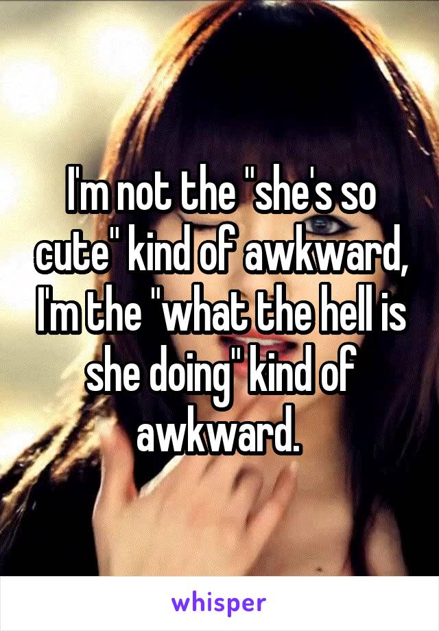I'm not the "she's so cute" kind of awkward, I'm the "what the hell is she doing" kind of awkward. 