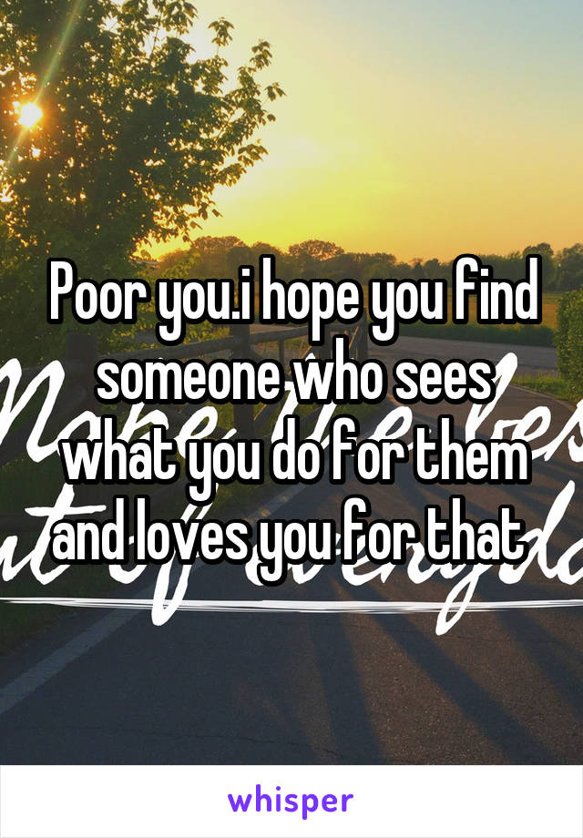 Poor you.i hope you find someone who sees what you do for them and loves you for that 