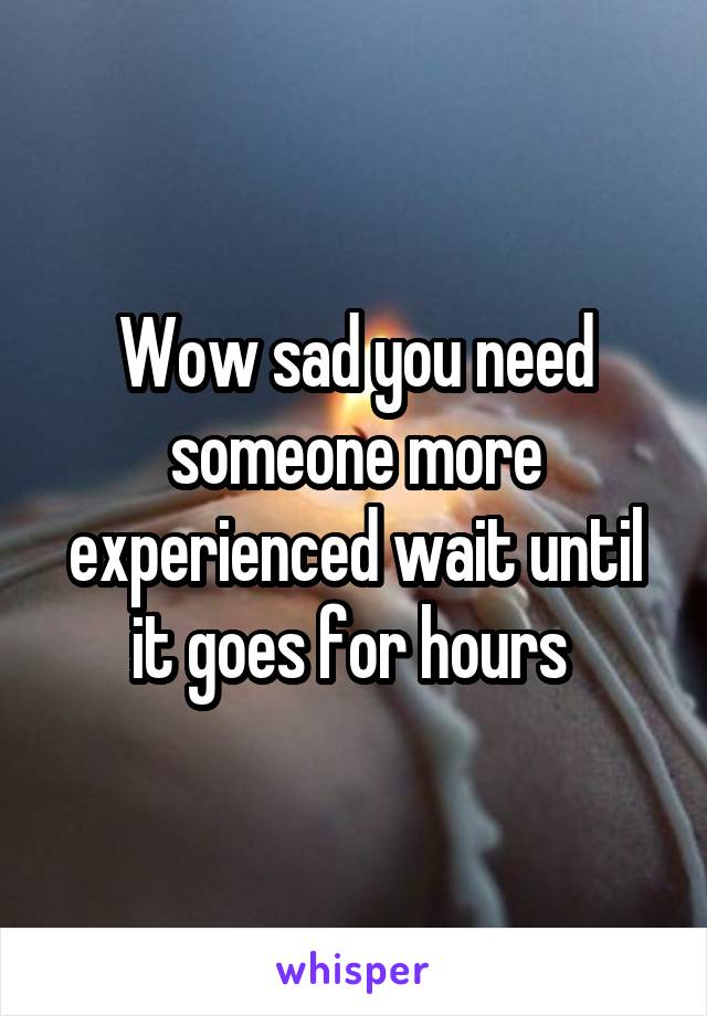 Wow sad you need someone more experienced wait until it goes for hours 