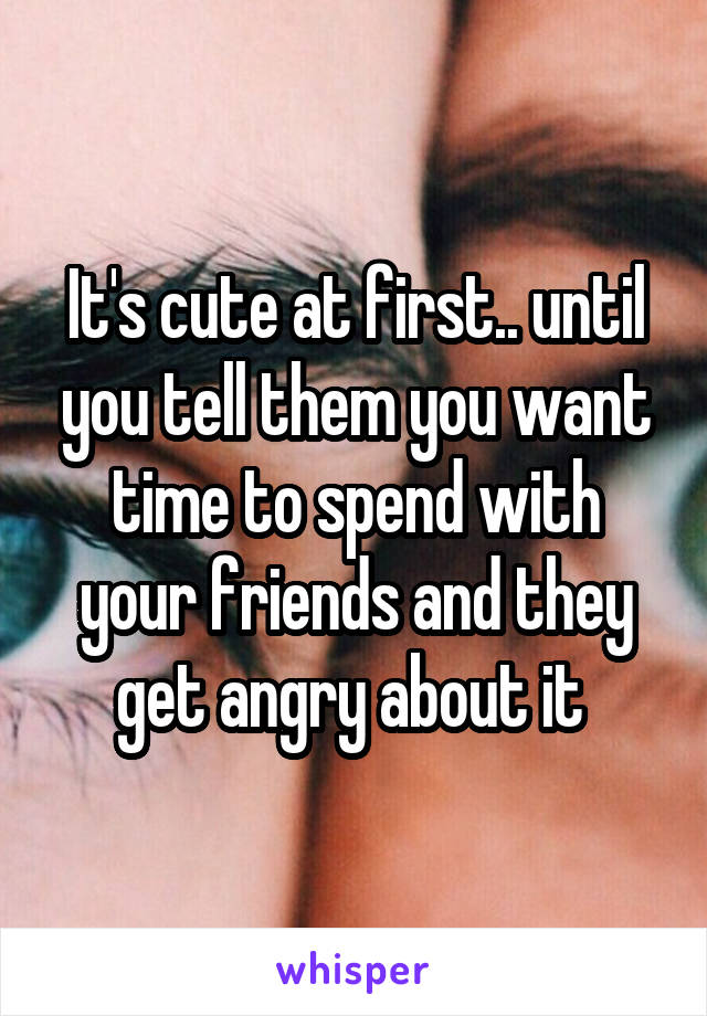 It's cute at first.. until you tell them you want time to spend with your friends and they get angry about it 