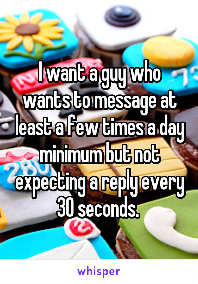 I want a guy who wants to message at least a few times a day minimum but not expecting a reply every 30 seconds. 