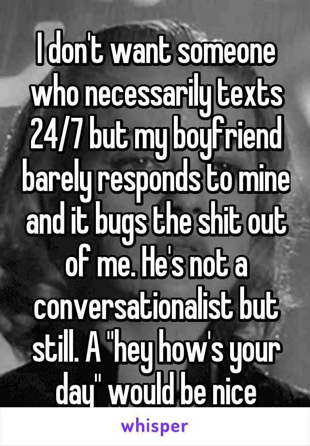 I don't want someone who necessarily texts 24/7 but my boyfriend barely responds to mine and it bugs the shit out of me. He's not a conversationalist but still. A "hey how's your day" would be nice