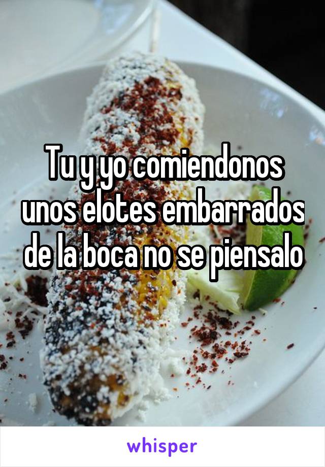 Tu y yo comiendonos unos elotes embarrados de la boca no se piensalo