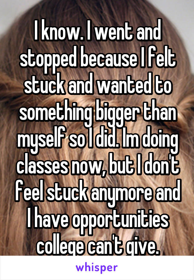 I know. I went and stopped because I felt stuck and wanted to something bigger than myself so I did. Im doing classes now, but I don't feel stuck anymore and I have opportunities college can't give.