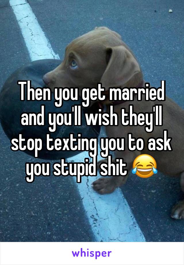 Then you get married and you'll wish they'll stop texting you to ask you stupid shit 😂