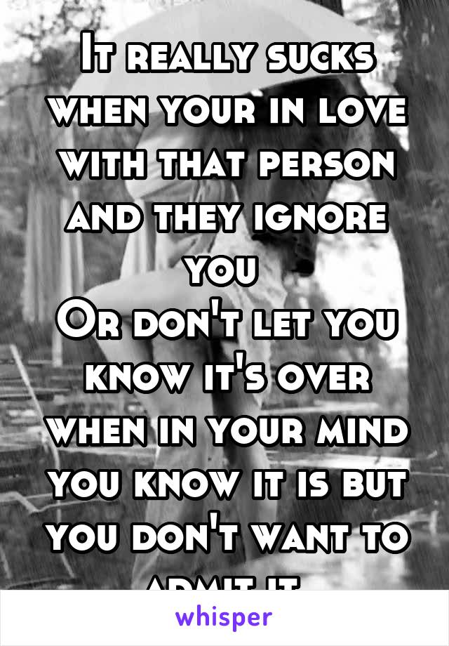 It really sucks when your in love with that person and they ignore you 
Or don't let you know it's over when in your mind you know it is but you don't want to admit it 