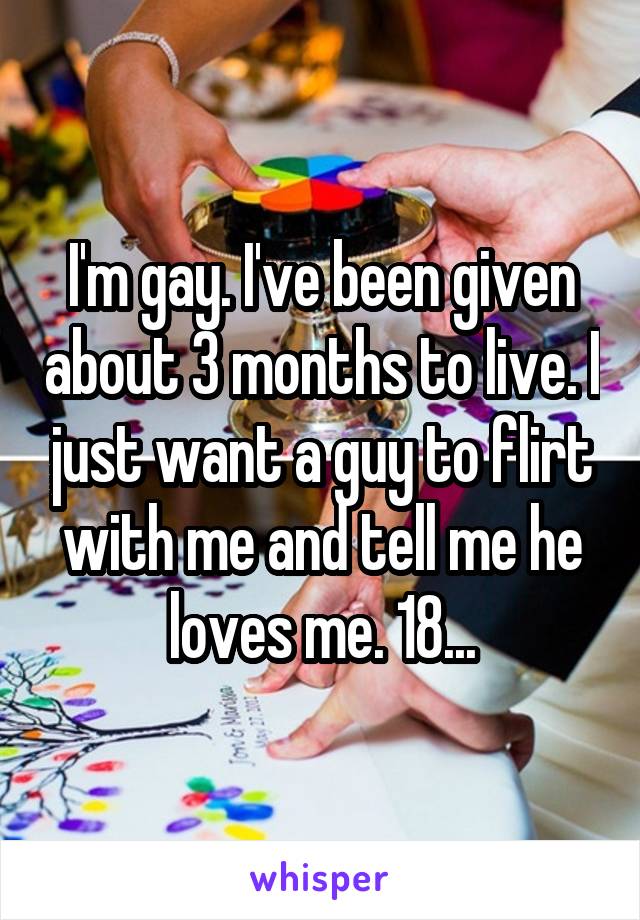 I'm gay. I've been given about 3 months to live. I just want a guy to flirt with me and tell me he loves me. 18...