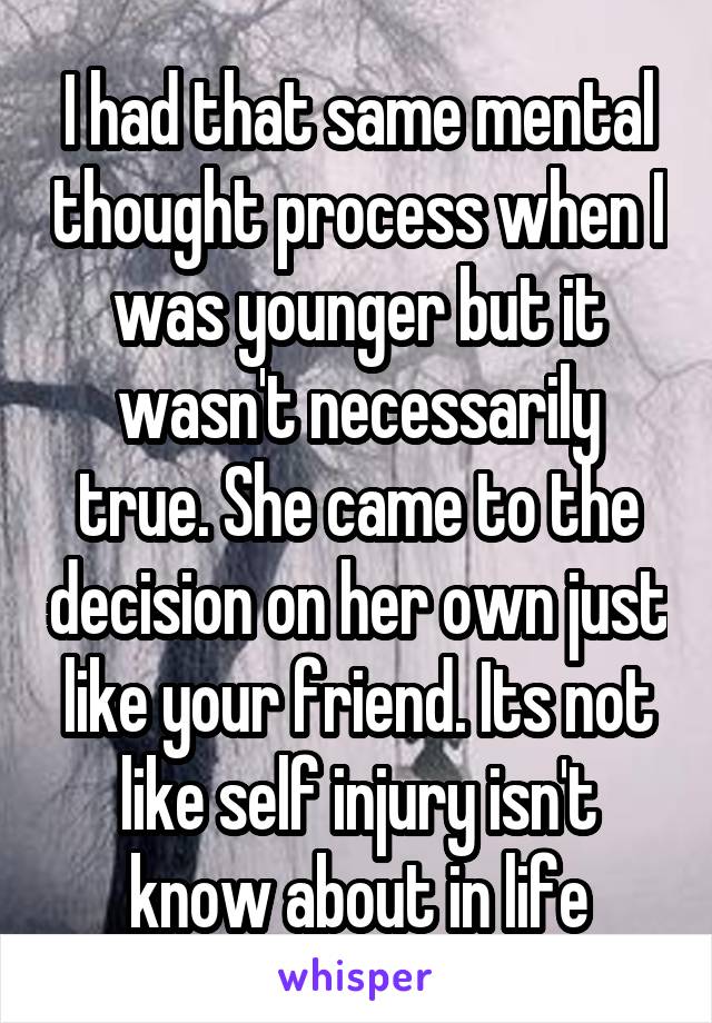 I had that same mental thought process when I was younger but it wasn't necessarily true. She came to the decision on her own just like your friend. Its not like self injury isn't know about in life