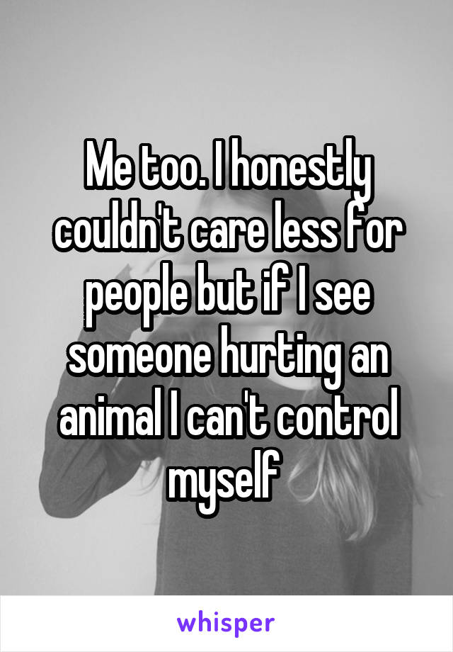 Me too. I honestly couldn't care less for people but if I see someone hurting an animal I can't control myself 