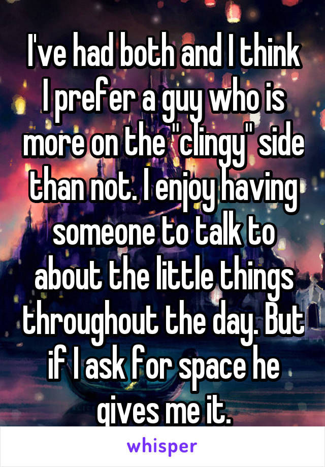 I've had both and I think I prefer a guy who is more on the "clingy" side than not. I enjoy having someone to talk to about the little things throughout the day. But if I ask for space he gives me it.