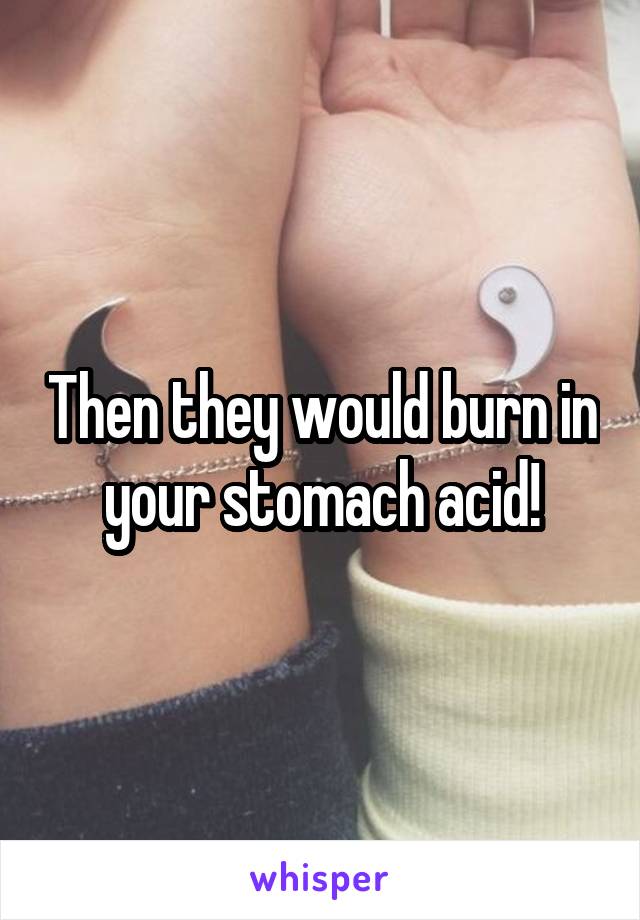 Then they would burn in your stomach acid!