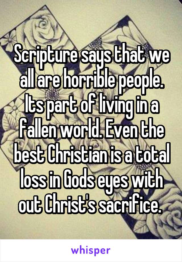 Scripture says that we all are horrible people. Its part of living in a fallen world. Even the best Christian is a total loss in Gods eyes with out Christ's sacrifice. 