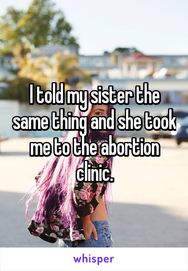 I told my sister the same thing and she took me to the abortion clinic.