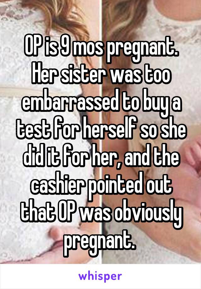 OP is 9 mos pregnant. Her sister was too embarrassed to buy a test for herself so she did it for her, and the cashier pointed out that OP was obviously pregnant. 