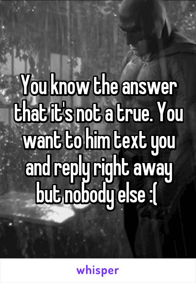 You know the answer that it's not a true. You want to him text you and reply right away but nobody else :( 