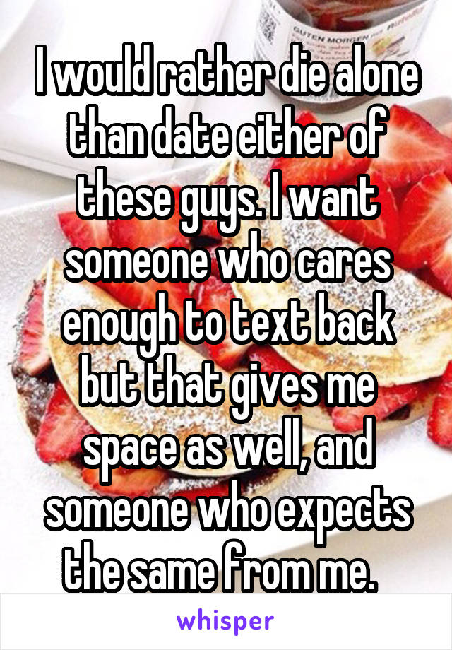I would rather die alone than date either of these guys. I want someone who cares enough to text back but that gives me space as well, and someone who expects the same from me.  