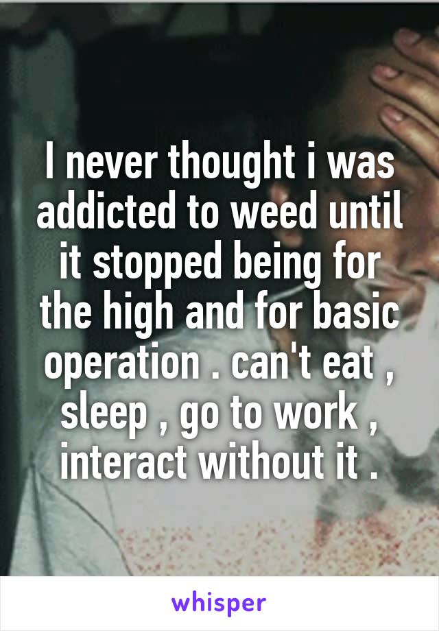 I never thought i was addicted to weed until it stopped being for the high and for basic operation . can't eat , sleep , go to work , interact without it .