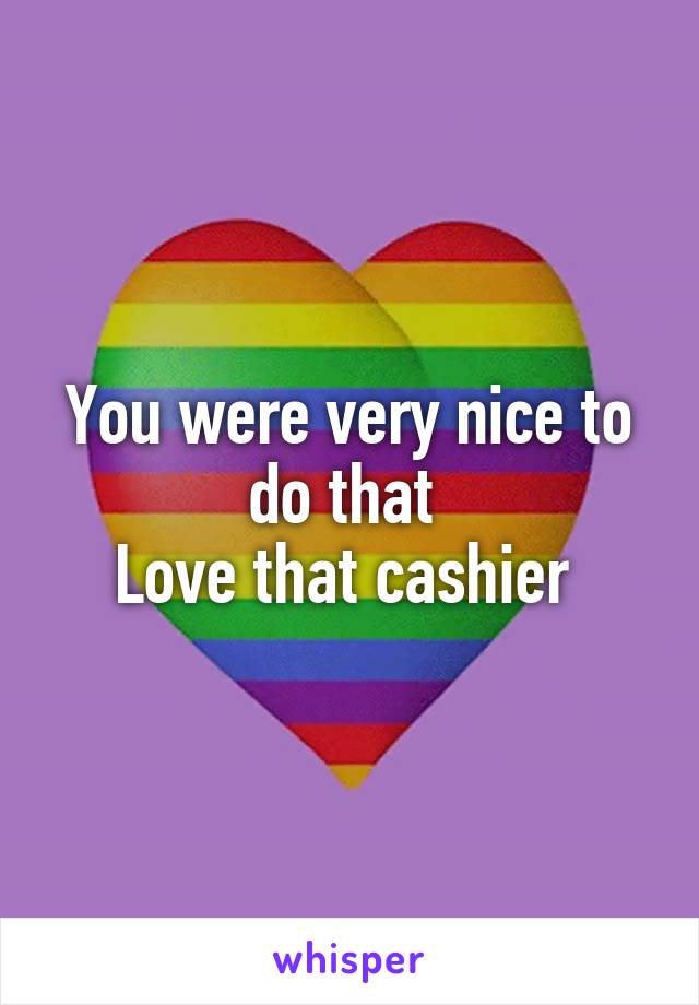You were very nice to do that 
Love that cashier 