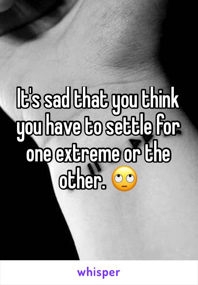 It's sad that you think you have to settle for one extreme or the other. 🙄