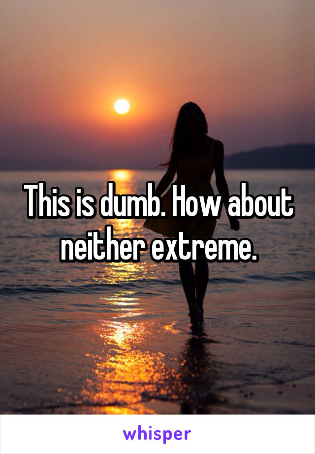 This is dumb. How about neither extreme.