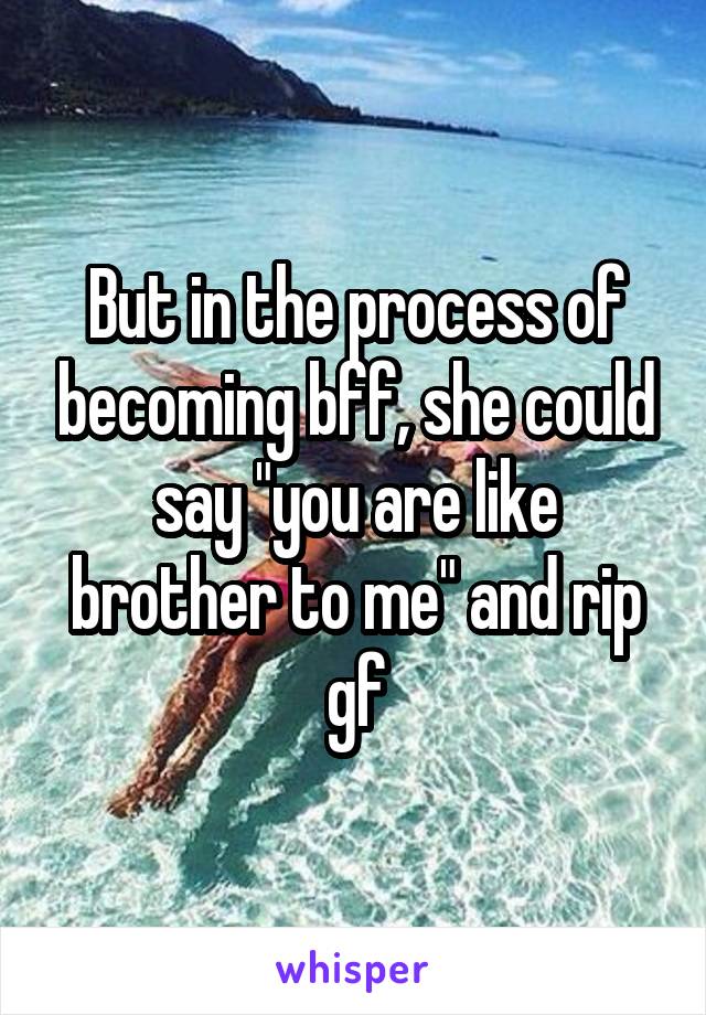 But in the process of becoming bff, she could say "you are like brother to me" and rip gf