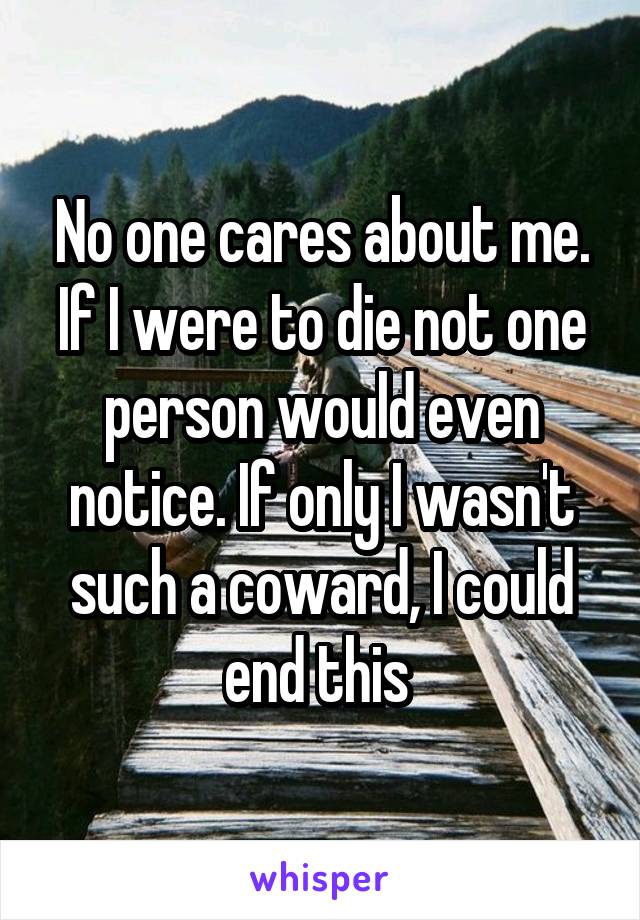 No one cares about me. If I were to die not one person would even notice. If only I wasn't such a coward, I could end this 