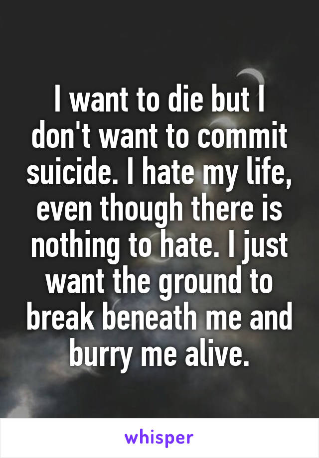 I want to die but I don't want to commit suicide. I hate my life, even though there is nothing to hate. I just want the ground to break beneath me and burry me alive.