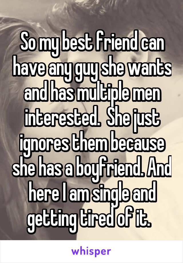 So my best friend can have any guy she wants and has multiple men interested.  She just ignores them because she has a boyfriend. And here I am single and getting tired of it.  