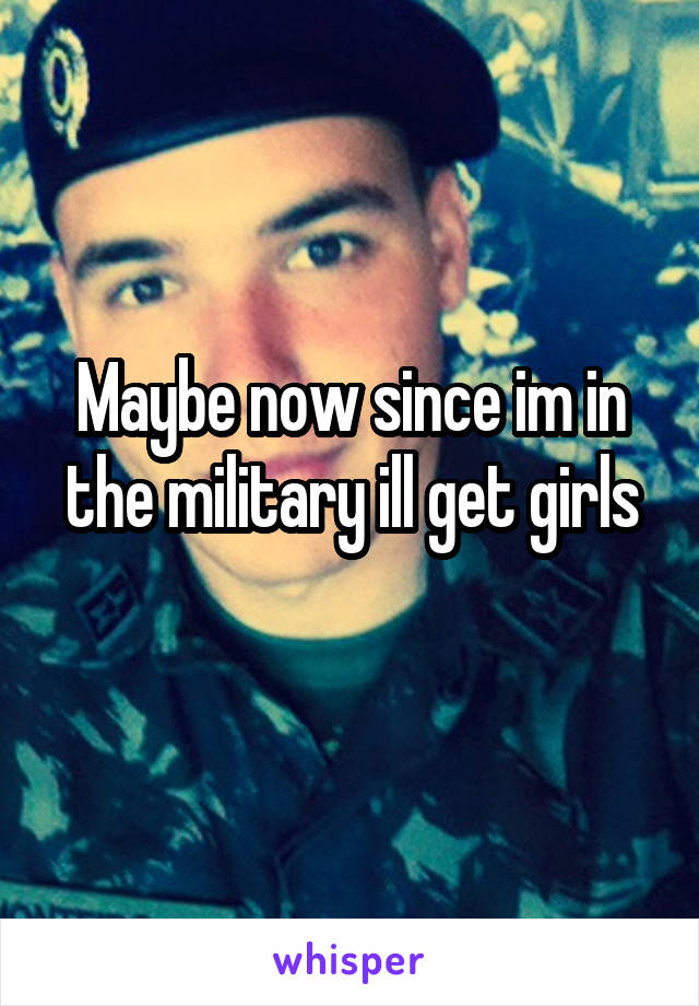 Maybe now since im in the military ill get girls
