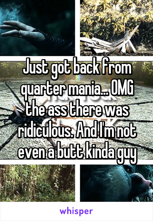Just got back from quarter mania... OMG the ass there was ridiculous. And I'm not even a butt kinda guy