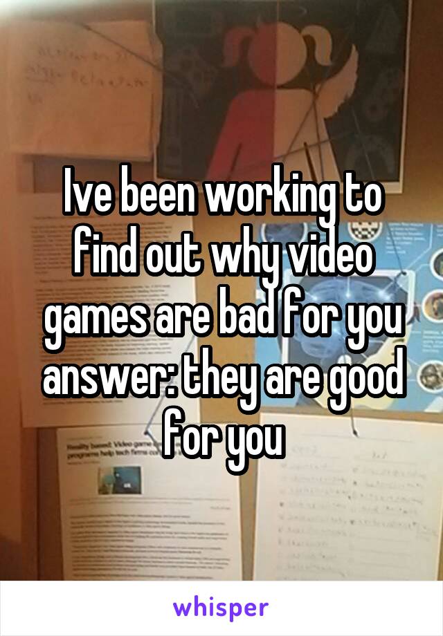 Ive been working to find out why video games are bad for you answer: they are good for you