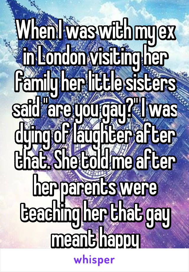 When I was with my ex in London visiting her family her little sisters said "are you gay?" I was dying of laughter after that. She told me after her parents were teaching her that gay meant happy