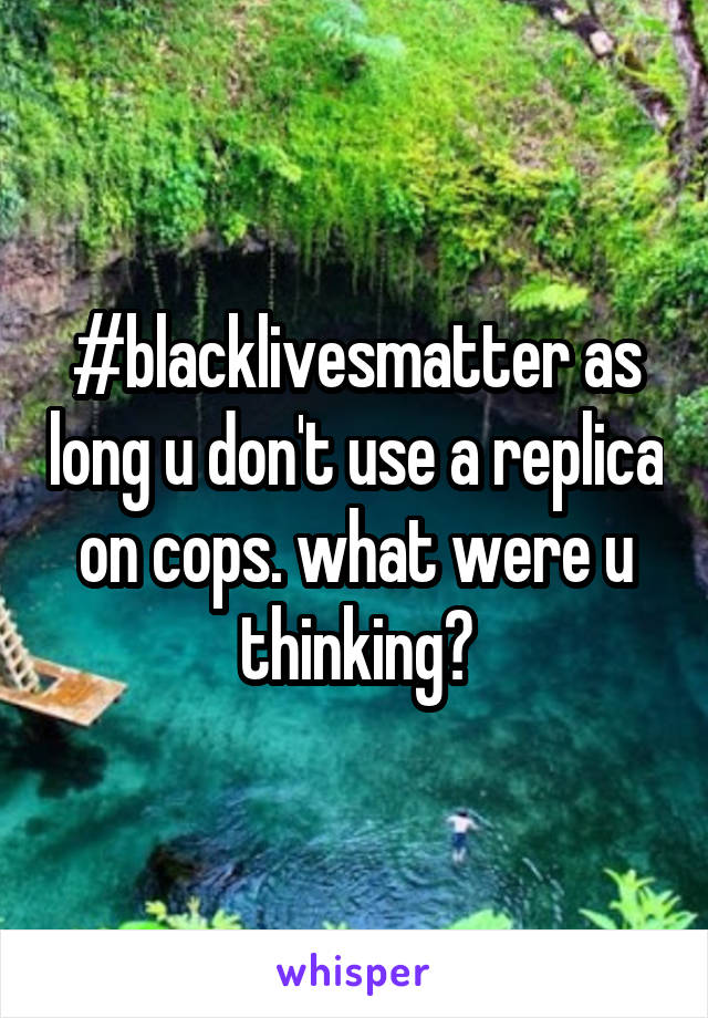 #blacklivesmatter as long u don't use a replica on cops. what were u thinking?
