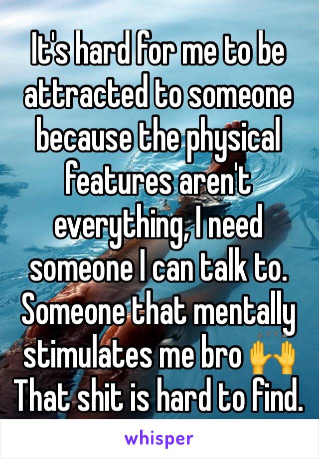 It's hard for me to be attracted to someone because the physical features aren't everything, I need someone I can talk to. Someone that mentally stimulates me bro 🙌 That shit is hard to find. 