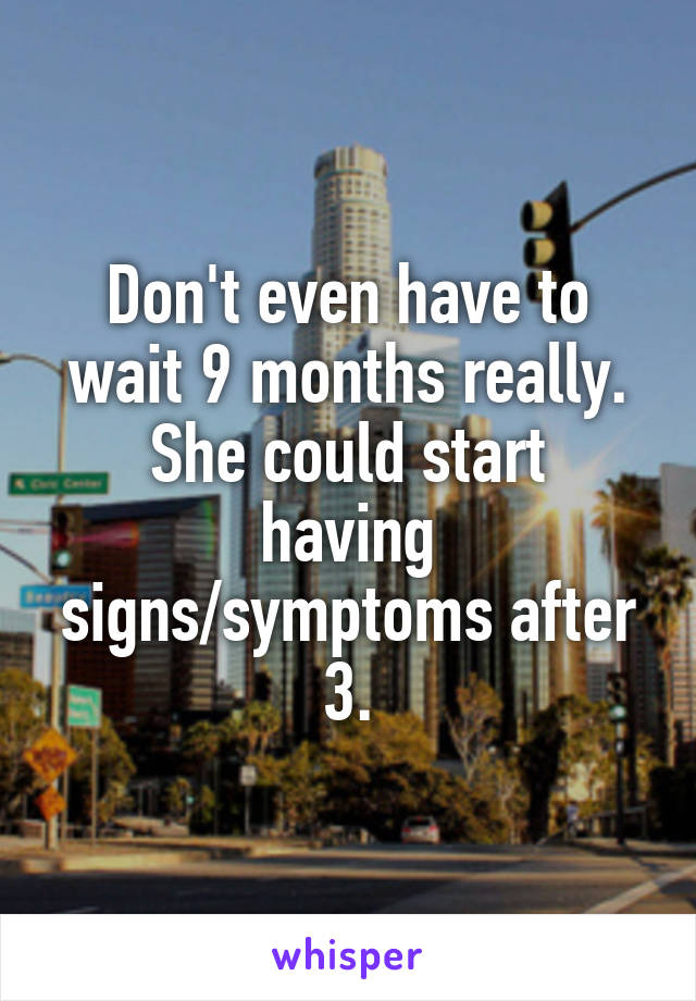 Don't even have to wait 9 months really.
She could start having signs/symptoms after 3.