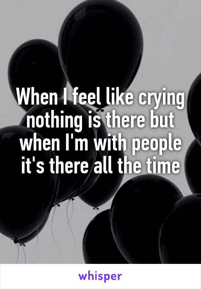 When I feel like crying nothing is there but when I'm with people it's there all the time
