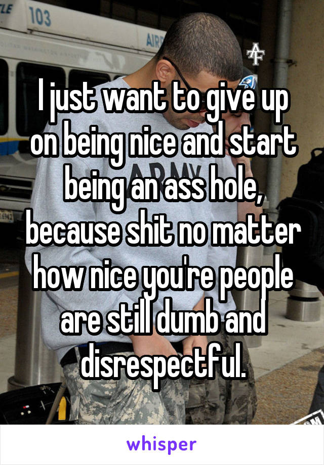 I just want to give up on being nice and start being an ass hole, because shit no matter how nice you're people are still dumb and disrespectful.