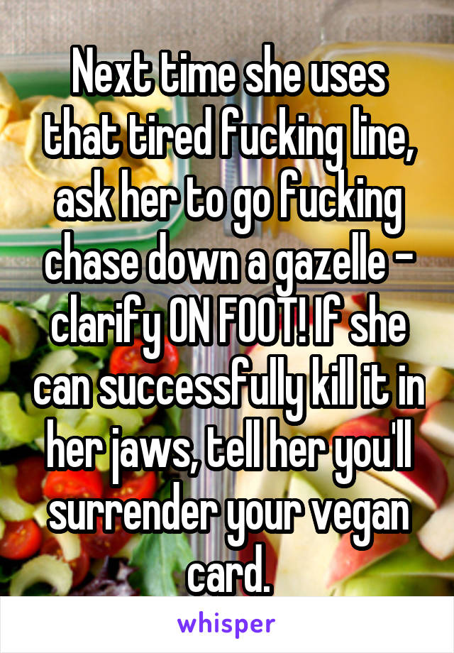 Next time she uses that tired fucking line, ask her to go fucking chase down a gazelle - clarify ON FOOT! If she can successfully kill it in her jaws, tell her you'll surrender your vegan card.