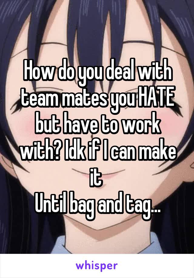 How do you deal with team mates you HATE but have to work with? Idk if I can make it 
Until bag and tag...