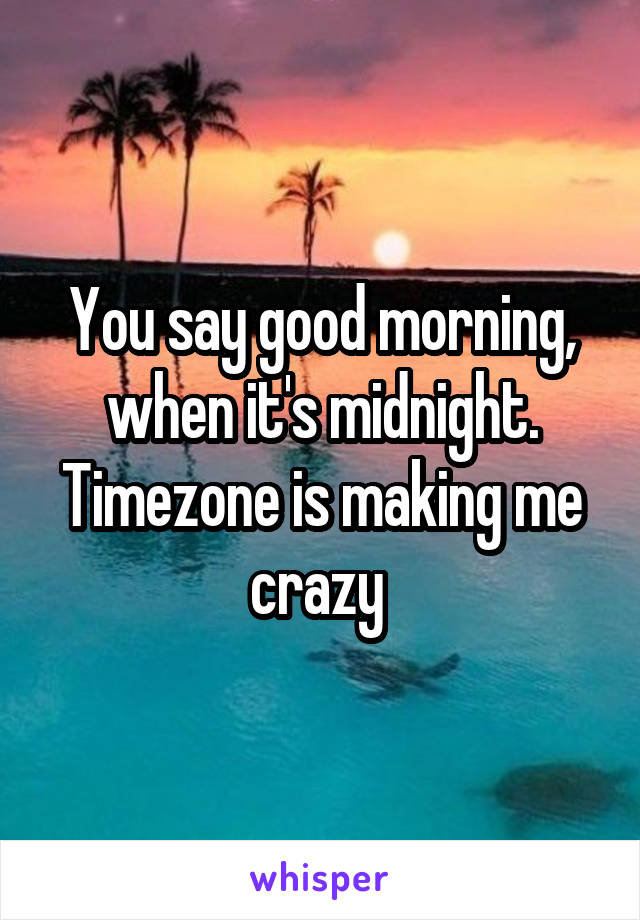 You say good morning, when it's midnight. Timezone is making me crazy 