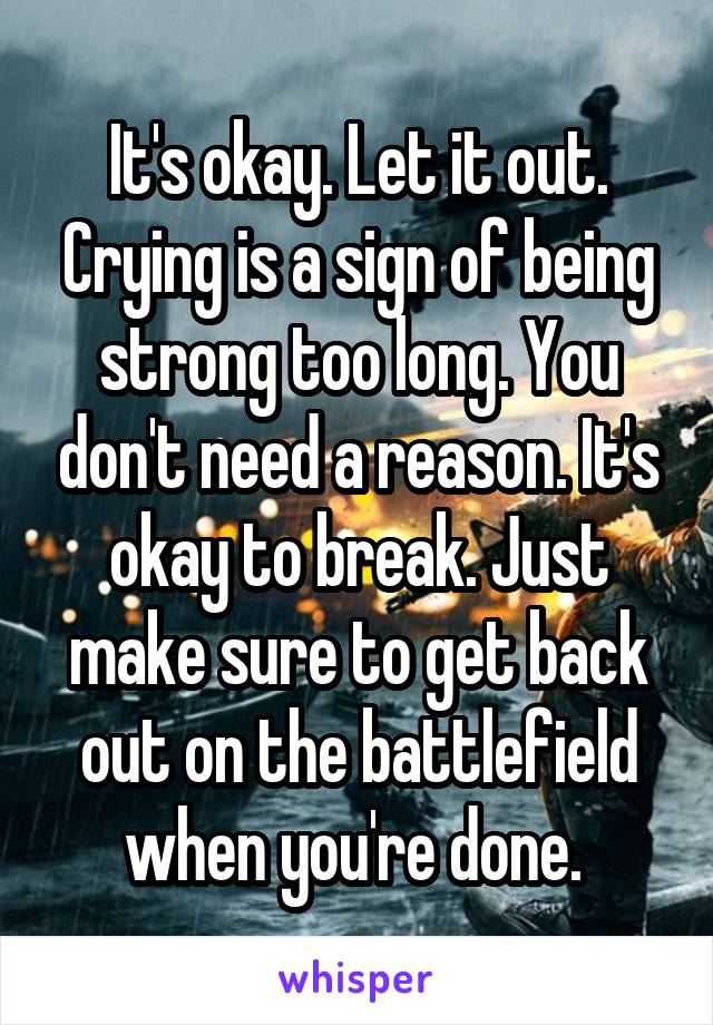 It's okay. Let it out. Crying is a sign of being strong too long. You don't need a reason. It's okay to break. Just make sure to get back out on the battlefield when you're done. 