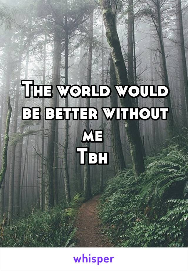 The world would be better without me 
Tbh 
