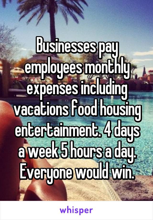 Businesses pay employees monthly expenses including vacations food housing entertainment. 4 days a week 5 hours a day. Everyone would win.