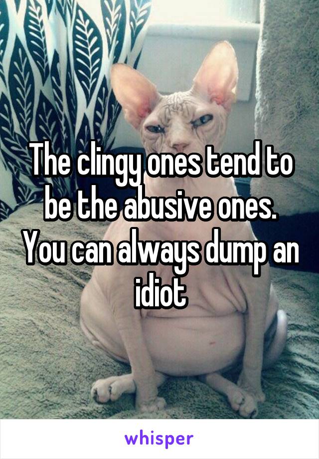 The clingy ones tend to be the abusive ones. You can always dump an idiot